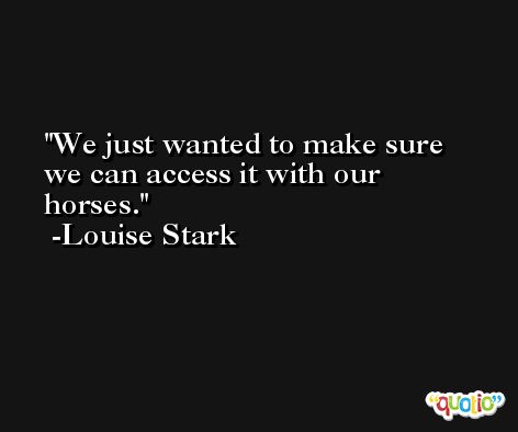 We just wanted to make sure we can access it with our horses. -Louise Stark