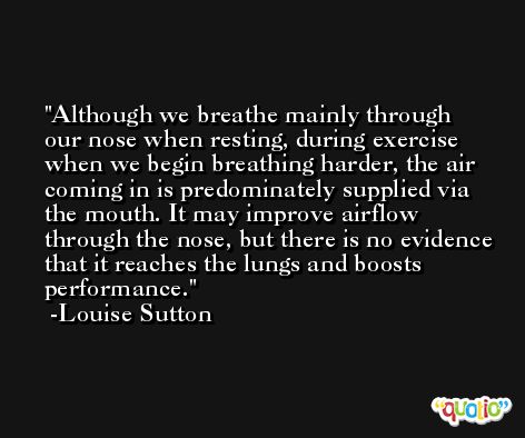 Although we breathe mainly through our nose when resting, during exercise when we begin breathing harder, the air coming in is predominately supplied via the mouth. It may improve airflow through the nose, but there is no evidence that it reaches the lungs and boosts performance. -Louise Sutton