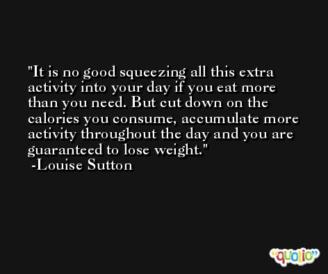 It is no good squeezing all this extra activity into your day if you eat more than you need. But cut down on the calories you consume, accumulate more activity throughout the day and you are guaranteed to lose weight. -Louise Sutton