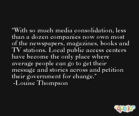 With so much media consolidation, less than a dozen companies now own most of the newspapers, magazines, books and TV stations. Local public access centers have become the only place where average people can go to get their message and stories across and petition their government for change. -Louise Thompson
