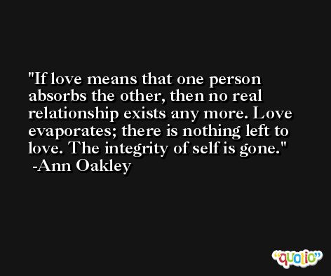 If love means that one person absorbs the other, then no real relationship exists any more. Love evaporates; there is nothing left to love. The integrity of self is gone. -Ann Oakley