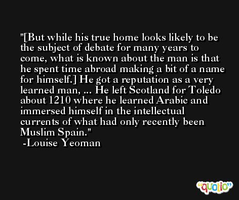 [But while his true home looks likely to be the subject of debate for many years to come, what is known about the man is that he spent time abroad making a bit of a name for himself.] He got a reputation as a very learned man, ... He left Scotland for Toledo about 1210 where he learned Arabic and immersed himself in the intellectual currents of what had only recently been Muslim Spain. -Louise Yeoman