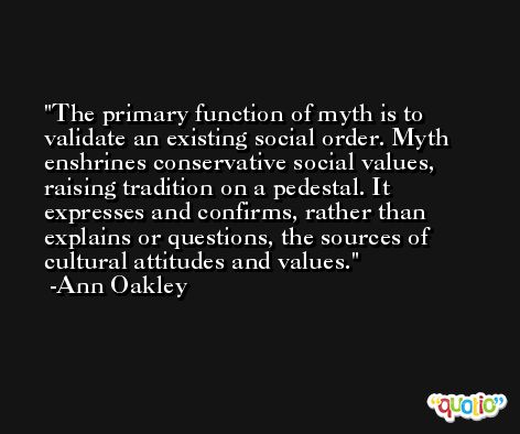 The primary function of myth is to validate an existing social order. Myth enshrines conservative social values, raising tradition on a pedestal. It expresses and confirms, rather than explains or questions, the sources of cultural attitudes and values. -Ann Oakley
