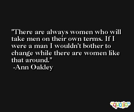 There are always women who will take men on their own terms. If I were a man I wouldn't bother to change while there are women like that around. -Ann Oakley