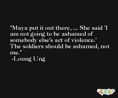 Maya put it out there, ... She said 'I am not going to be ashamed of somebody else's act of violence.' The soldiers should be ashamed, not me. -Loung Ung