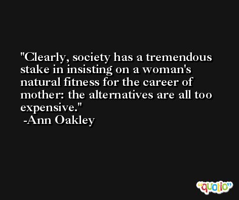 Clearly, society has a tremendous stake in insisting on a woman's natural fitness for the career of mother: the alternatives are all too expensive. -Ann Oakley