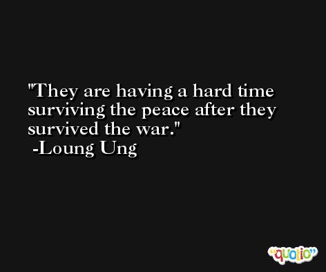 They are having a hard time surviving the peace after they survived the war. -Loung Ung