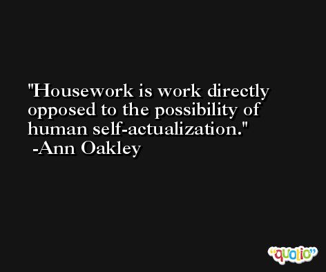 Housework is work directly opposed to the possibility of human self-actualization. -Ann Oakley