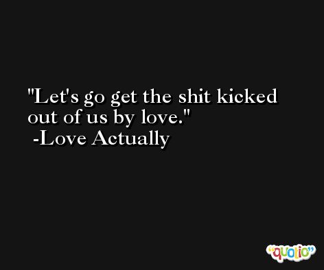 Let's go get the shit kicked out of us by love. -Love Actually