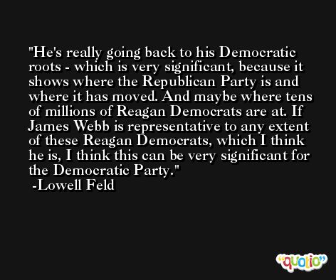 He's really going back to his Democratic roots - which is very significant, because it shows where the Republican Party is and where it has moved. And maybe where tens of millions of Reagan Democrats are at. If James Webb is representative to any extent of these Reagan Democrats, which I think he is, I think this can be very significant for the Democratic Party. -Lowell Feld