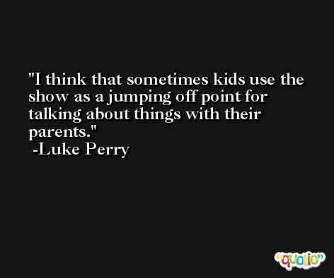 I think that sometimes kids use the show as a jumping off point for talking about things with their parents. -Luke Perry