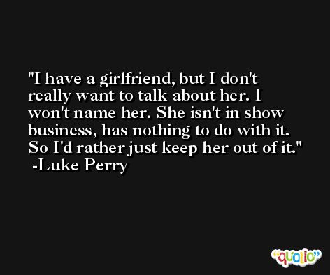 I have a girlfriend, but I don't really want to talk about her. I won't name her. She isn't in show business, has nothing to do with it. So I'd rather just keep her out of it. -Luke Perry