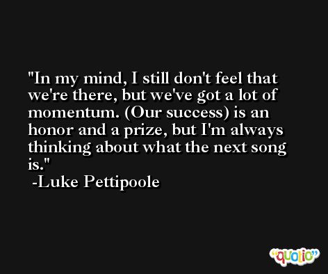 In my mind, I still don't feel that we're there, but we've got a lot of momentum. (Our success) is an honor and a prize, but I'm always thinking about what the next song is. -Luke Pettipoole
