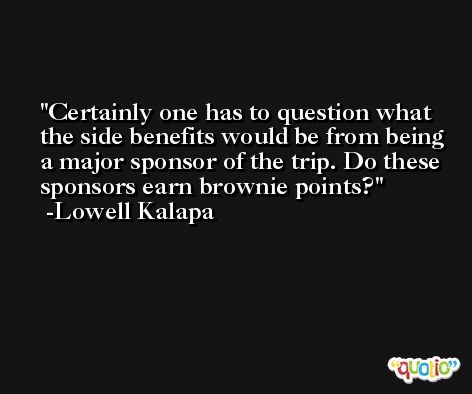 Certainly one has to question what the side benefits would be from being a major sponsor of the trip. Do these sponsors earn brownie points? -Lowell Kalapa