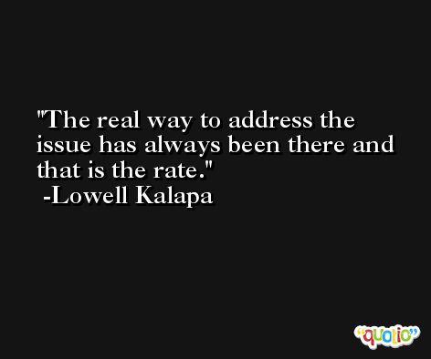 The real way to address the issue has always been there and that is the rate. -Lowell Kalapa