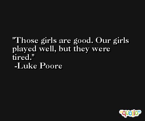 Those girls are good. Our girls played well, but they were tired. -Luke Poore