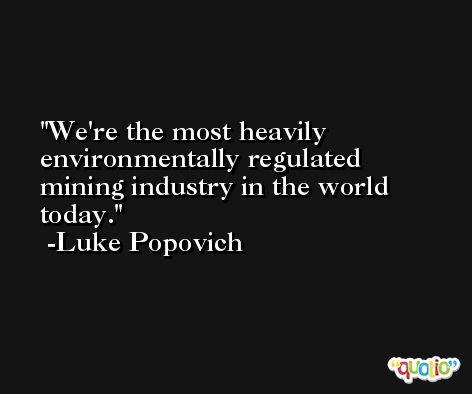 We're the most heavily environmentally regulated mining industry in the world today. -Luke Popovich