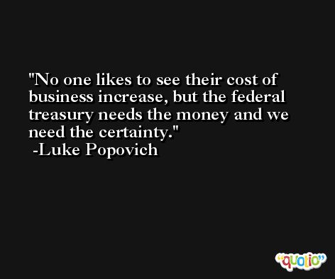 No one likes to see their cost of business increase, but the federal treasury needs the money and we need the certainty. -Luke Popovich