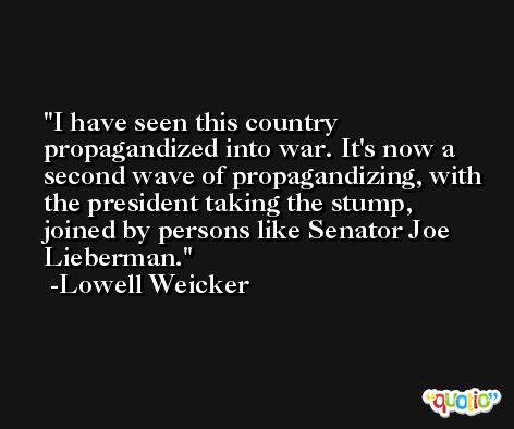 I have seen this country propagandized into war. It's now a second wave of propagandizing, with the president taking the stump, joined by persons like Senator Joe Lieberman. -Lowell Weicker