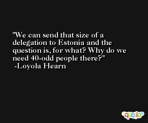 We can send that size of a delegation to Estonia and the question is, for what? Why do we need 40-odd people there? -Loyola Hearn