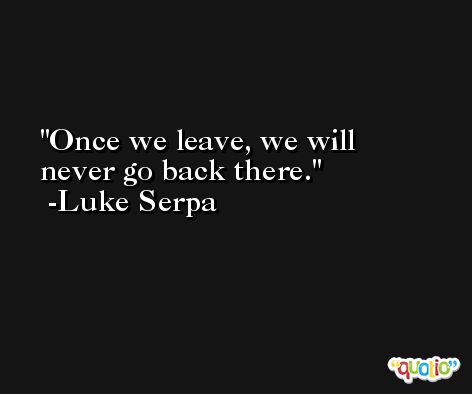 Once we leave, we will never go back there. -Luke Serpa