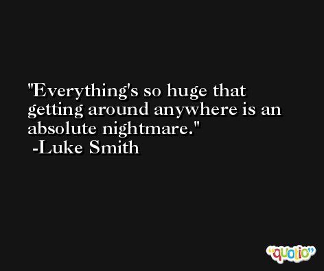 Everything's so huge that getting around anywhere is an absolute nightmare. -Luke Smith