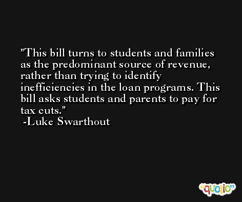 This bill turns to students and families as the predominant source of revenue, rather than trying to identify inefficiencies in the loan programs. This bill asks students and parents to pay for tax cuts. -Luke Swarthout