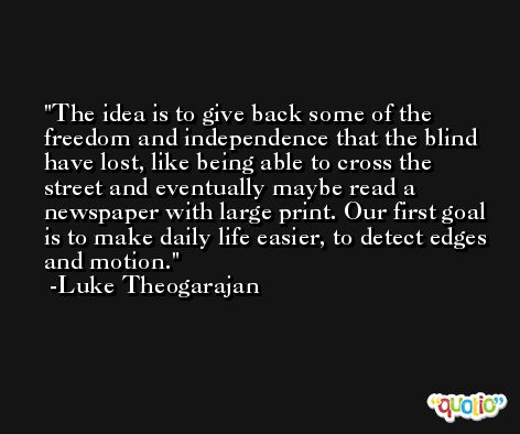 The idea is to give back some of the freedom and independence that the blind have lost, like being able to cross the street and eventually maybe read a newspaper with large print. Our first goal is to make daily life easier, to detect edges and motion. -Luke Theogarajan