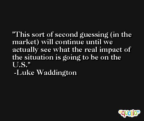 This sort of second guessing (in the market) will continue until we actually see what the real impact of the situation is going to be on the U.S. -Luke Waddington