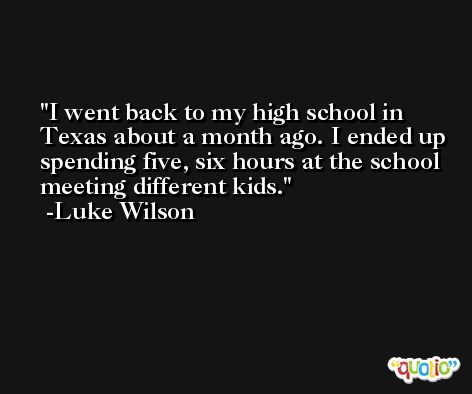 I went back to my high school in Texas about a month ago. I ended up spending five, six hours at the school meeting different kids. -Luke Wilson