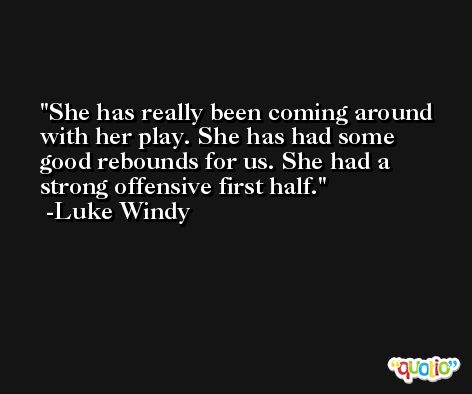 She has really been coming around with her play. She has had some good rebounds for us. She had a strong offensive first half. -Luke Windy