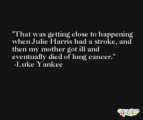That was getting close to happening when Julie Harris had a stroke, and then my mother got ill and eventually died of lung cancer. -Luke Yankee