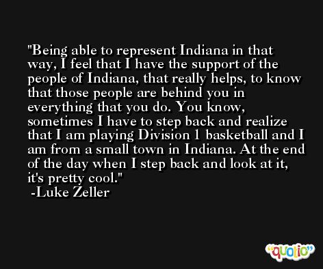 Being able to represent Indiana in that way, I feel that I have the support of the people of Indiana, that really helps, to know that those people are behind you in everything that you do. You know, sometimes I have to step back and realize that I am playing Division 1 basketball and I am from a small town in Indiana. At the end of the day when I step back and look at it, it's pretty cool. -Luke Zeller