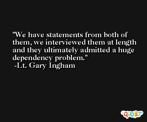 We have statements from both of them, we interviewed them at length and they ultimately admitted a huge dependency problem. -Lt. Gary Ingham