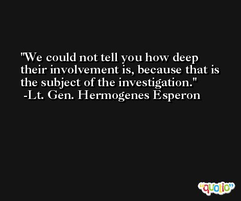 We could not tell you how deep their involvement is, because that is the subject of the investigation. -Lt. Gen. Hermogenes Esperon
