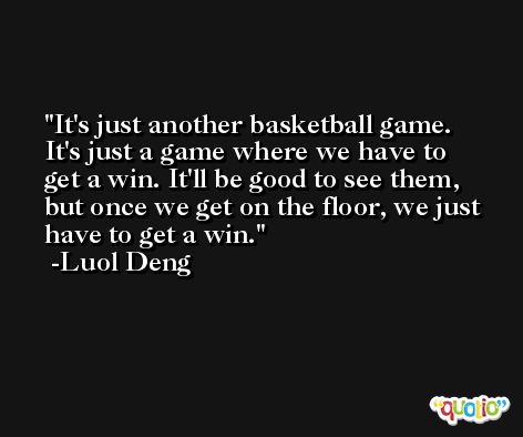 It's just another basketball game. It's just a game where we have to get a win. It'll be good to see them, but once we get on the floor, we just have to get a win. -Luol Deng