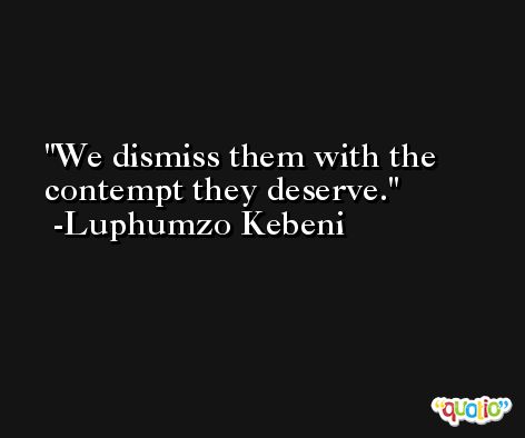 We dismiss them with the contempt they deserve. -Luphumzo Kebeni