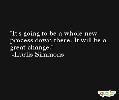 It's going to be a whole new process down there. It will be a great change. -Lurlis Simmons