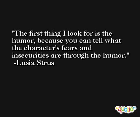 The first thing I look for is the humor, because you can tell what the character's fears and insecurities are through the humor. -Lusia Strus
