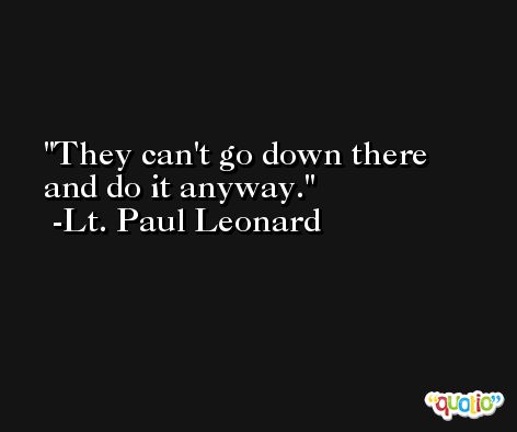 They can't go down there and do it anyway. -Lt. Paul Leonard