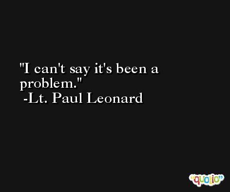 I can't say it's been a problem. -Lt. Paul Leonard