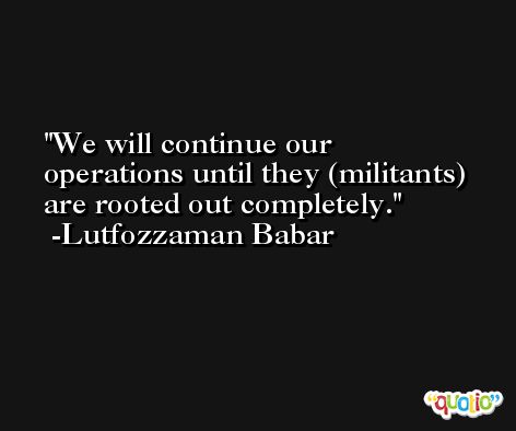 We will continue our operations until they (militants) are rooted out completely. -Lutfozzaman Babar