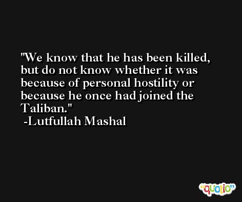 We know that he has been killed, but do not know whether it was because of personal hostility or because he once had joined the Taliban. -Lutfullah Mashal