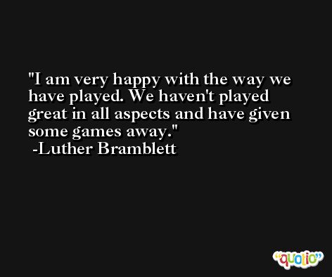 I am very happy with the way we have played. We haven't played great in all aspects and have given some games away. -Luther Bramblett
