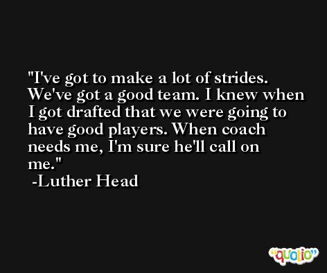 I've got to make a lot of strides. We've got a good team. I knew when I got drafted that we were going to have good players. When coach needs me, I'm sure he'll call on me. -Luther Head