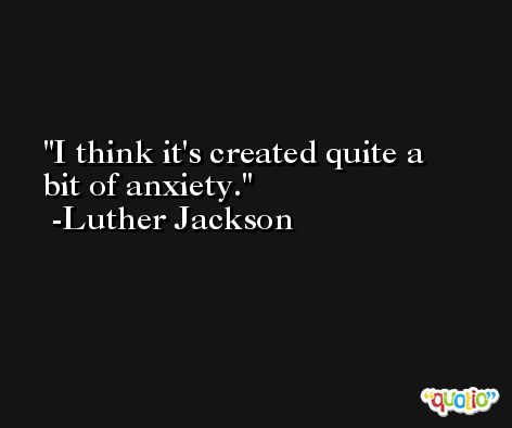 I think it's created quite a bit of anxiety. -Luther Jackson