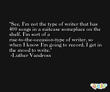 See, I'm not the type of writer that has 400 songs in a suitcase someplace on the shelf. I'm sort of a rise-to-the-occasion-type of writer, so when I know I'm going to record, I get in the mood to write. -Luther Vandross