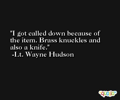 I got called down because of the item. Brass knuckles and also a knife. -Lt. Wayne Hudson