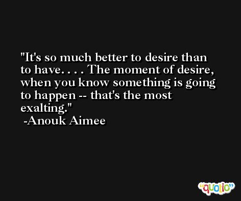 It's so much better to desire than to have. . . . The moment of desire, when you know something is going to happen -- that's the most exalting. -Anouk Aimee