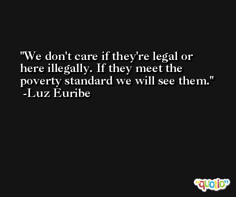 We don't care if they're legal or here illegally. If they meet the poverty standard we will see them. -Luz Euribe